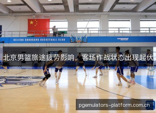 北京男篮旅途疲劳影响,客场作战状态出现起伏 北京男篮旅途疲劳影响,客场作战状态出现起伏